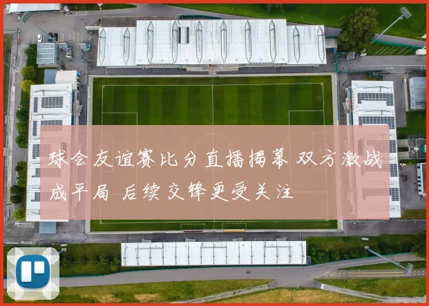 球会友谊赛比分直播揭幕 双方激战成平局 后续交锋更受关注