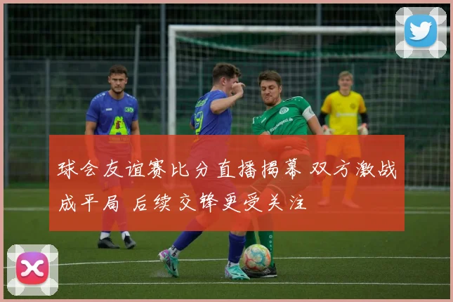 球会友谊赛比分直播揭幕 双方激战成平局 后续交锋更受关注
