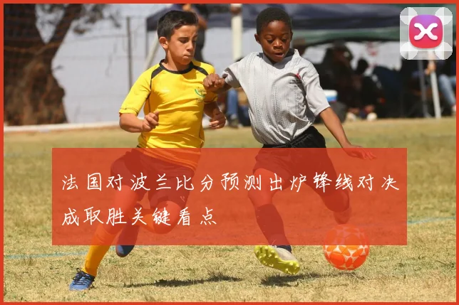 法国对波兰比分预测出炉锋线对决成取胜关键看点