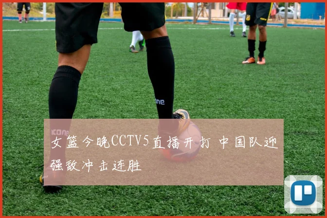 女篮今晚CCTV5直播开打 中国队迎强敌冲击连胜