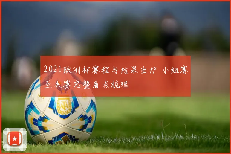 2021欧洲杯赛程与结果出炉 小组赛至决赛完整看点梳理