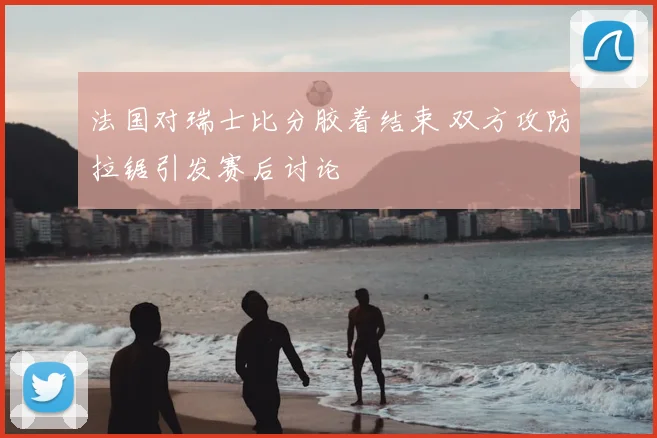 法国对瑞士比分胶着结束 双方攻防拉锯引发赛后讨论