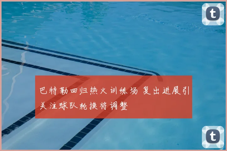 巴特勒回归热火训练场 复出进展引关注球队轮换将调整