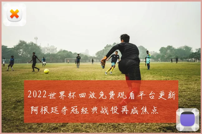 2022世界杯回放免费观看平台更新 阿根廷夺冠经典战役再成焦点
