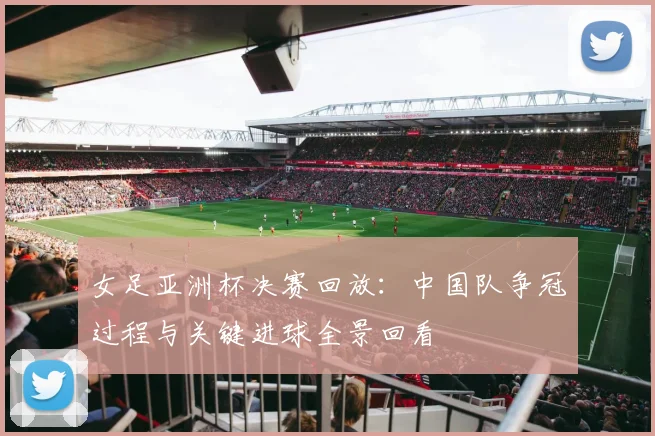 女足亚洲杯决赛回放：中国队争冠过程与关键进球全景回看