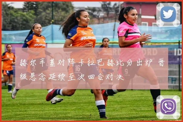 赫尔辛基对阵卡拉巴赫比分出炉 晋级悬念延续至次回合对决