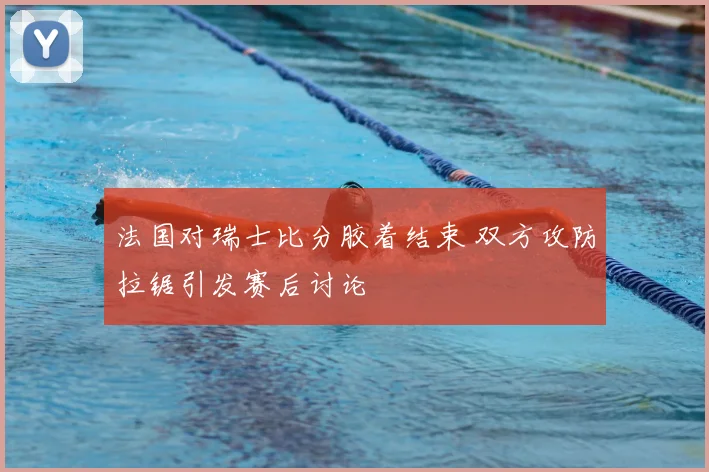 法国对瑞士比分胶着结束 双方攻防拉锯引发赛后讨论