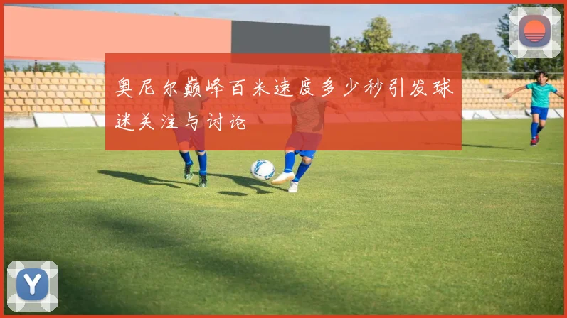 奥尼尔巅峰百米速度多少秒引发球迷关注与讨论
