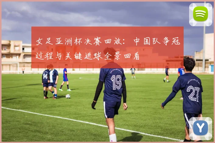 女足亚洲杯决赛回放：中国队争冠过程与关键进球全景回看
