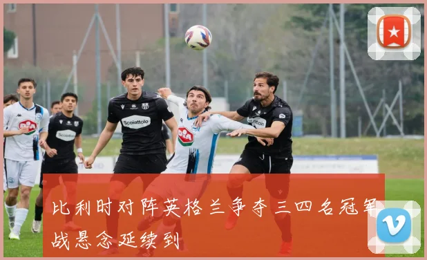 比利时对阵英格兰争夺三四名冠军战悬念延续到