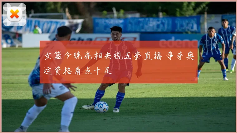 女篮今晚亮相央视五套直播 争夺奥运资格看点十足