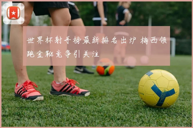 世界杯射手榜最新排名出炉 梅西领跑金靴竞争引关注